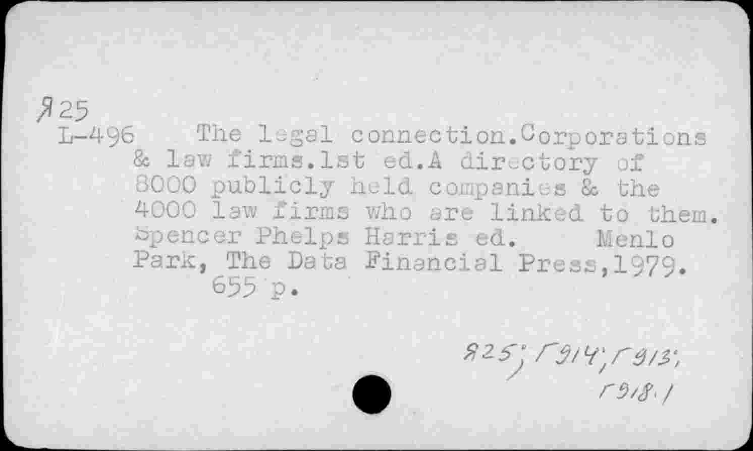 ﻿№5
L—496	The legal connection.Corporatiens
& law firms.1st ed.A directory of 8000 publicly held companies & the 4000 law firms who are linked to them. Spencer Phelps Harris ed. Menlo Park, The Data Financial Press,1979.
655 p.
/